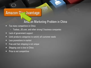 Amazon Disadvantage
Amazon Marketing Problem in China
• Too many competitors in China
– Taobao, JD.com, and other strong E-business companies
• Lack of government support
• Limit products categories to satisfy all customer needs
• Less promotions in market
• Free and fast shipping is not unique
• Shipping cost is low in China
• Price is not competitive
 