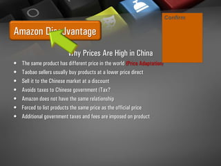 Amazon Disadvantage
Why Prices Are High in China
• The same product has different price in the world (Price Adaptation)
• Taobao sellers usually buy products at a lower price direct
• Sell it to the Chinese market at a discount
• Avoids taxes to Chinese government (Tax?
• Amazon does not have the same relationship
• Forced to list products the same price as the official price
• Additional government taxes and fees are imposed on product
Confirm
 