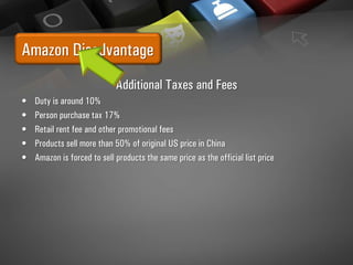 Amazon Disadvantage
Additional Taxes and Fees
• Duty is around 10%
• Person purchase tax 17%
• Retail rent fee and other promotional fees
• Products sell more than 50% of original US price in China
• Amazon is forced to sell products the same price as the official list price
 