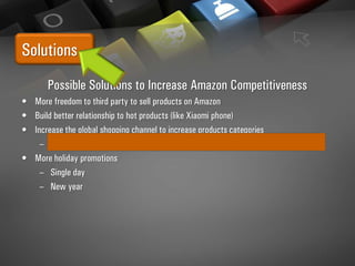 Solutions
Possible Solutions to Increase Amazon Competitiveness
• More freedom to third party to sell products on Amazon
• Build better relationship to hot products (like Xiaomi phone)
• Increase the global shopping channel to increase products categories
– need better handle and public relationship to custom
• More holiday promotions
– Single day
– New year
 