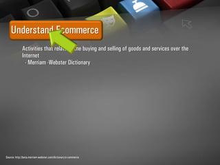 Understand Ecommerce
Activities that relate to the buying and selling of goods and services over the
Internet
- Merriam -Webster Dictionary
Source: http://beta.merriam-webster.com/dictionary/e-commerce
 