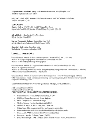 [August 2008 – December 2008],SUN HARBORMANOR, Roslyn Heights, NY
RN (Nursing home/sub-acute rehab)
[May 2007 – July 2008], WINTHROP UNIVERSITYHOSPITAL,Mineola, New York
Student Nurse PCA (ER)
EDUCATION
Hunter College (CUNY),425 East 25th
Street, New York
Master’s in Adult Health Nursing (Clinical Nurse Specialist) GPA 3.6
Adelphi University, Garden City, New York
B.S. in Nursing (May 2008)
Nassau Community College, Garden City, New York
A.S. in Liberal Arts,Science and Math (August 2005)
Bangalore University, Bangalore,India
Bachelors in Computer Application, 2002
CLINICAL EXPERIENCE
Graduate clinical rotation at New York Presbyterian- Weil Cornell (CTICU- 167 hrs)
Worked on a Capstone project on Pressure Ulcer Reduction in the ICU.
Worked to obtain Magnet Survey Demographics.
Graduate clinical rotation at Long Island Jewish Medical Center (Neuroscience- 167 hrs)
Worked on a geriatric case study.
Worked on a research proposal on “nurses being interrupted during medication administration.” Attended
NACNS conference at San Antonio, TX (03/2013)
Graduate clinical rotation at Memorial Sloan Kettering Cancer Center (Colorectalsurgery- 167hrs)
CAUTI maintenance bundle compliance monitoring and capstone project, Joint Commission surveys and
compliance monitoring done.
Electronic medical records:Worked in Quadramed,Allscripts, EPIC,and Sunrise.
NYS License Number: 605361
TXS License Number: 871852
PROFESSIONAL SKILLS/HONORS/MEMBERSHIPS
 Clinical Practice award 2014 (Hunter College, CUNY)
 Phi Theta Kappa (International Honor Society)
 Dean’s list (Nassau Community College)
 Medical/Surgical Nursing Certification (06/2012)
 Member of AAACN,ANA, ENA, HHC, NACNS
 Critical care skills, preceptor activities and charge responsibilities
 Possess electronic medical record (EMR) and advanced computer skills
 BLS, ACLS, PALS (American Heart Association) certified
 Emergency Nursing Pediatric Course (ENPC)
 HHC Breakthrough LEAN Certified- Green trained, Process owner,Bronze trained
 