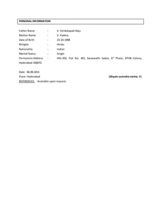 PERSONAL INFORMATION
Father Name : V. Venkatapati Raju
Mother Name : V. Padma
Date of Birth : 23-10-1988
Religion : Hindu
Nationality : Indian
Marital Status : Single
Permanent Address : HIG-203, Flat No. 401, Saraswathi Sadan, 6th
Phase, KPHB Colony,
Hyderabad-500072.
Date: 06.08.2015
Place: Hyderabad (Shyam surendra varma. V)
REFERENCES: Available upon request.
 