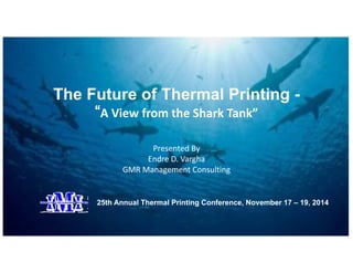 The Future of Thermal Printing - 
“A View from the Shark Tank” 
Presented By 
Endre D. Vargha 
GMR Management Consulting 
25th Annual Thermal Printing Conference, November 17 – 19, 2014 
 