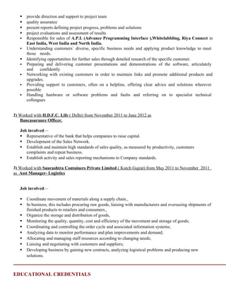  provide direction and support to project team
 quality assurance
 present reports defining project progress, problems and solutions
 project evaluations and assessment of results
 Responsible for sales of A.P.I. (Advance Programming Interface ),Whitelabbling, Riya Connect in
East India, West India and North India.
 Understanding customers` diverse, specific business needs and applying product knowledge to meet
those needs.
 Identifying opportunities for further sales through detailed research of the specific customer.
 Preparing and delivering customer presentations and demonstrations of the software, articulately
and confidently
 Networking with existing customers in order to maintain links and promote additional products and
upgrades.
 Providing support to customers, often on a helpline, offering clear advice and solutions wherever
possible
 Handling hardware or software problems and faults and referring on to specialist technical
colleagues
2) Worked with H.D.F.C. Life ( Delhi) from November 2011 to June 2012 as
Bancasurance Officer.
Job involved—
 Representative of the bank that helps companies to raise capital.
 Development of the Sales Network.
 Establish and maintain high standards of sales quality, as measured by productivity, customers
complaints and repeat business.
 Establish activity and sales reporting mechanisms to Company standards.
3) Worked with Saurashtra Containers Private Limited ( Kutch Gujrat) from May 2011 to November 2011
as Asst Manager- Logistics
Job involved—
 Coordinate movement of materials along a supply chain.
 In business, this includes procuring raw goods, liaising with manufacturers and overseeing shipments of
finished products to retailers and consumers.
 Organize the storage and distribution of goods,
 Monitoring the quality, quantity, cost and efficiency of the movement and storage of goods;
 Coordinating and controlling the order cycle and associated information systems;
 Analyzing data to monitor performance and plan improvements and demand;
 Allocating and managing staff resources according to changing needs;
 Liaising and negotiating with customers and suppliers;
 Developing business by gaining new contracts, analyzing logistical problems and producing new
solutions.
EDUCATIONAL CREDENTIALS
 