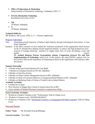  MBA ( IT,Operations & Marketing)
Indian Institute of Information Technology, Allahabad, CGPA 7.7
 B.Tech, Information Technology
Kurukshetra University, 65.6%
 XII
UP Board, Allahabad,
 X
UP Board, Allahabad,
Technical Skills Set
MS Windows, MS Access, J2SE, C, C++, Internet Applications
Projects Undertaken
Title Stimulating growth trajectory of Indian Carpet Industry through technological intervention: A Case
Study Approach”
Synopsis In the above research we have studied the Technical architecture of the organization which focuses
on the IT infrastructure shaping toward organized industry, to achieve the high productivity level ,
removal of wastage achieving , minimize its supply chain, flow of work, developing a scale and
quality control.
IT- enabled Business Process Up-gradation scheme. Comparison between Pre and Post
Implementation of Technology using As-Is, To-Be analysis. By using PESTEL analysis tool, we
have tried to find out the importance of technological factor on the organization with reference other
five factors
Summer Internship
 6 Weeks at Devyani Foods Industries Pvt Ltd, Baddi
 2 Months on Complaint System at I.P.E.M, Allahabad
 4 Months on Gate Pass System
 4 Months on Online Library Management System at IIIT, Allahabad
 4 Months on Study of Consumer Behavior in unorganized Retail Markets at IIIT, Allahabad
 4 Months on Marketing Study of Failure of Vanilla Coke in Indian Markets
Academic Accolades
 Certified Java Course
 Won 2rd prize in Maggie Quiz Contest in annual school fest at BJS.
 Active member of Student Placement committee in engineering college.
Extra Curricular Accolades:
 Worked as a Student Volunteer at the “Technomania” held at College Level
 Worked as Volunteer at the “EFFERVESCENCE”
 Worked as a Volunteer at the “2nd Science Conclave: A Congregation Of Nobel Laureates” held at College
Level.
Personal Details
Father’ Name : Mr. Ravindra Swarup Bhatnagar
Current Location : New Delhi
 