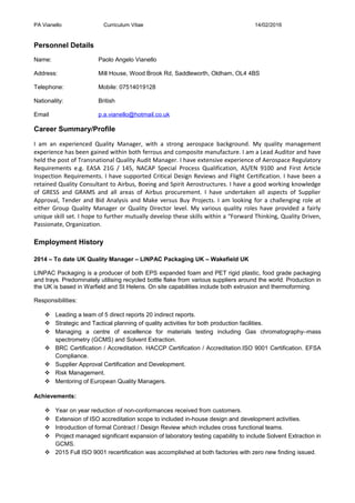 PA Vianello Curriculum Vitae 14/02/2016
Personnel Details
Name: Paolo Angelo Vianello
Address: Mill House, Wood Brook Rd, Saddleworth, Oldham, OL4 4BS
Telephone: Mobile: 07514019128
Nationality: British
Email p.a.vianello@hotmail.co.uk
Career Summary/Profile
I am an experienced Quality Manager, with a strong aerospace background. My quality management
experience has been gained within both ferrous and composite manufacture. I am a Lead Auditor and have
held the post of Transnational Quality Audit Manager. I have extensive experience of Aerospace Regulatory
Requirements e.g. EASA 21G / 145, NACAP Special Process Qualification, AS/EN 9100 and First Article
Inspection Requirements. I have supported Critical Design Reviews and Flight Certification. I have been a
retained Quality Consultant to Airbus, Boeing and Spirit Aerostructures. I have a good working knowledge
of GRESS and GRAMS and all areas of Airbus procurement. I have undertaken all aspects of Supplier
Approval, Tender and Bid Analysis and Make versus Buy Projects. I am looking for a challenging role at
either Group Quality Manager or Quality Director level. My various quality roles have provided a fairly
unique skill set. I hope to further mutually develop these skills within a “Forward Thinking, Quality Driven,
Passionate, Organization.
Employment History
2014 – To date UK Quality Manager – LINPAC Packaging UK – Wakefield UK
LINPAC Packaging is a producer of both EPS expanded foam and PET rigid plastic, food grade packaging
and trays. Predominately utilising recycled bottle flake from various suppliers around the world. Production in
the UK is based in Warfield and St Helens. On site capabilities include both extrusion and thermoforming.
Responsibilities:
 Leading a team of 5 direct reports 20 indirect reports.
 Strategic and Tactical planning of quality activities for both production facilities.
 Managing a centre of excellence for materials testing including Gas chromatography–mass
spectrometry (GCMS) and Solvent Extraction.
 BRC Certification / Accreditation. HACCP Certification / Accreditation.ISO 9001 Certification. EFSA
Compliance.
 Supplier Approval Certification and Development.
 Risk Management.
 Mentoring of European Quality Managers.
Achievements:
 Year on year reduction of non-conformances received from customers.
 Extension of ISO accreditation scope to included in-house design and development activities.
 Introduction of formal Contract / Design Review which includes cross functional teams.
 Project managed significant expansion of laboratory testing capability to include Solvent Extraction in
GCMS.
 2015 Full ISO 9001 recertification was accomplished at both factories with zero new finding issued.
 