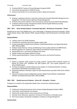 PA Vianello Curriculum Vitae 14/02/2016
 Providing EN9100 Training to Process Managers throughout EADS.
 Procurement representative for NADCAP issues.
 Acting as Lead Auditor for non procurement audits in design and production
Achievement:
 Achieved a significant reduction in open Non-conformances through Stakeholder Management and
Engagement. This often required significant Change Management.
 Achieved a fifty percent reduction in No-conformances received during the EN9100 Recertification.
 Undertook extensive change management activities with the Supplier Networks providing
documentation and authorship services.
2007 – 2010 Senior Quality Engineer / Composite Specialist – Brookhouse Composites – Darwin
Brookhouse are part of the KAMAN group, and a world leader in Aerospace Structural Composites. Clients
include: Boeing, Airbus, BAE Systems, EADS, Augusta Westland, Sprit Aerostructures and Hawker Beach
Craft.
Responsibilities:
 Leading a team of six Quality Engineers.
 Compiling and scheduling internal and supplier quality Audits.
 Company specialist for Digital Product Definition, Model Based Definition and Sealed Data Roots
(DPD, SDR and MBD).
 Strategic Quality Planning, Training and Mentoring of junior quality engineers and MRB Review.
 Maintaining EASA 21G / EASA145, FAA8, EN9100 and NADCAP Process Approvals.
 Signing EASA Form 1 and FAA 8130 Release Documents.
 Supplier Auditing and Supplier Selection Process.
 Writing material specifications, Process Control Documents, and Internal Procedures.
Achievements:
 Delivery of bespoke quality support for turnkey projects, including RTM composite projects for
Boeing 787 Dream Liner, Gulfstream P30, BAE Systems JSF / Euro Fighter programme s and
Airbus A400M projects.
 Providing consultation on behalf of Boeing to key suppliers on the Boeing Dreamliner. Including
secondment to INTAGRAN Technologies Toronto.
 Supporting Gulfstream certification support for Spirit Aerostructures seconded to Ben-Gurion Airforce
Base Israel.
 Introduced company control of Digital Data including: Digital Product Definition, Model Based
Definition and Sealed Data Roots (DPD, SDR and MBD).
2005 – 2007 Quality Assurance Engineer - Airbus UK – Broughton - Chester
Employed as a member of the Independent Quality Team, at advanced, professional grade.
Responsibilities:
 Auditing and continual improvement of the company Quality Management System (QMS).
 Lead Auditor, Audit Preparation and Delivery.
 Working with Audited areas to ensure robust closure of findings
 Advising Human Resources, Apprentice Training and Procurement on all Quality Issues.
 Root Cause analysis including 8D investigations. Advising on Change Management
Achievements:
 