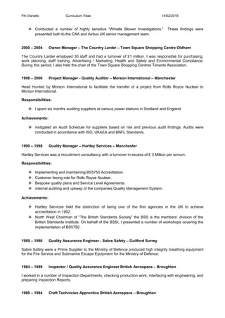 PA Vianello Curriculum Vitae 14/02/2016
 Conducted a number of highly sensitive “Whistle Blower Investigations.” These findings were
presented both to the CAA and Airbus UK senior management team.
2000 – 2004 Owner Manager – The Country Larder – Town Square Shopping Centre Oldham
The Country Larder employed 30 staff and had a turnover of £1 million. I was responsible for purchasing,
work planning, staff training, Advertising / Marketing, Health and Safety and Environmental Compliance.
During this period, I also held the chair of the Town Square Shopping Centres Tenants Association.
1998 – 2000 Project Manager - Quality Auditor – Morson International – Manchester
Head Hunted by Morson International to facilitate the transfer of a project from Rolls Royce Nuclear to
Morson International.
Responsibilities:
 I spent six months auditing suppliers at various power stations in Scotland and England.
Achievements:
 instigated an Audit Schedule for suppliers based on risk and previous audit findings. Audits were
conducted in accordance with ISO, UKAEA and BNFL Standards.
1990 – 1998 Quality Manager – Hartley Services – Manchester
Hartley Services was a recruitment consultancy with a turnover in excess of £ 3 Million per annum.
Responsibilities:
 Implementing and maintaining BS5750 Accreditation.
 Customer facing role for Rolls Royce Nuclear.
 Bespoke quality plans and Service Level Agreements.
 internal auditing and upkeep of the companies Quality Management System.
Achievements:
 Hartley Services held the distinction of being one of the first agencies in the UK to achieve
accreditation in 1992.
 North West Chairman of “The British Standards Society” the BSS is the members’ division of the
British Standards Institute. On behalf of the BSSI, I presented a number of workshops covering the
implementation of BS5750.
1989 – 1990 Quality Assurance Engineer - Sabre Safety – Guilford Surrey
Sabre Safety were a Prime Supplier to the Ministry of Defence produced high integrity breathing equipment
for the Fire Service and Submarine Escape Equipment for the Ministry of Defence.
1984 – 1989 Inspector / Quality Assurance Engineer British Aerospace – Broughton
I worked in a number of Inspection Departments, checking production work, interfacing with engineering, and
preparing Inspection Reports.
1980 – 1984 Craft Technician Apprentice British Aerospace – Broughton
 