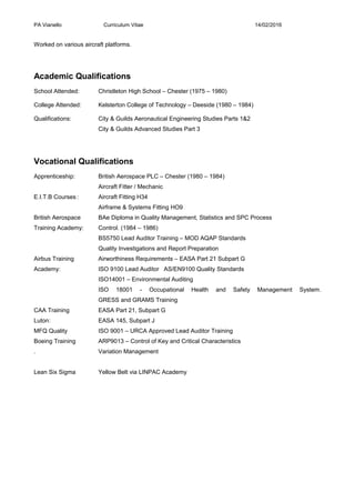 PA Vianello Curriculum Vitae 14/02/2016
Worked on various aircraft platforms.
Academic Qualifications
School Attended: Christleton High School – Chester (1975 – 1980)
College Attended: Kelsterton College of Technology – Deeside (1980 – 1984)
Qualifications: City & Guilds Aeronautical Engineering Studies Parts 1&2
City & Guilds Advanced Studies Part 3
Vocational Qualifications
Apprenticeship: British Aerospace PLC – Chester (1980 – 1984)
Aircraft Fitter / Mechanic
E.I.T.B Courses: Aircraft Fitting H34
Airframe & Systems Fitting HO9
British Aerospace BAe Diploma in Quality Management, Statistics and SPC Process
Training Academy: Control. (1984 – 1986)
BS5750 Lead Auditor Training – MOD AQAP Standards
Quality Investigations and Report Preparation
Airbus Training Airworthiness Requirements – EASA Part 21 Subpart G
Academy: ISO 9100 Lead Auditor AS/EN9100 Quality Standards
ISO14001 – Environmental Auditing
ISO 18001 - Occupational Health and Safety Management System.
GRESS and GRAMS Training
CAA Training EASA Part 21, Subpart G
Luton: EASA 145, Subpart J
MFQ Quality ISO 9001 – URCA Approved Lead Auditor Training
Boeing Training ARP9013 – Control of Key and Critical Characteristics
. Variation Management
Lean Six Sigma Yellow Belt via LINPAC Academy
 