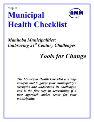 The Municipal Health Checklist is a self-
analysis tool to gauge your municipality’s
strengths and understand its challenges,
and is the first step in determining if a
new approach makes sense for your
municipality.
Step 1:
Municipal
Health Checklist
Manitoba Municipalities:
Embracing 21st
Century Challenges
Tools for Change
 