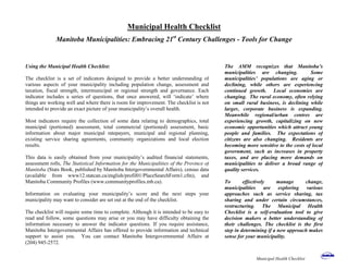 Municipal Health Checklist
Manitoba Municipalities: Embracing 21st
Century Challenges - Tools for Change
The AMM recognizes that Manitoba’s
municipalities are changing. Some
municipalities’ populations are aging or
declining, while others are experiencing
continued growth. Local economies are
changing. The rural economy, often relying
on small rural business, is declining while
larger, corporate business is expanding.
Meanwhile regional/urban centres are
experiencing growth, capitalizing on new
economic opportunities which attract young
people and families. The expectations of
citizens are also changing. Residents are
becoming more sensitive to the costs of local
government, such as increases in property
taxes, and are placing more demands on
municipalities to deliver a broad range of
quality services.
To effectively manage change,
municipalities are exploring various
approaches such as service sharing, tax
sharing and under certain circumstances,
restructuring. The Municipal Health
Checklist is a self-evaluation tool to give
decision makers a better understanding of
their challenges. The checklist is the first
step in determining if a new approach makes
sense for your municipality.
Using the Municipal Health Checklist:
The checklist is a set of indicators designed to provide a better understanding of
various aspects of your municipality including population change, assessment and
taxation, fiscal strength, intermunicipal or regional strength and governance. Each
indicator includes a series of questions, that once answered, will ‘indicate’ where
things are working well and where there is room for improvement. The checklist is not
intended to provide an exact picture of your municipality’s overall health.
Most indicators require the collection of some data relating to demographics, total
municipal (portioned) assessment, total commercial (portioned) assessment, basic
information about major municipal ratepayers, municipal and regional planning,
existing service sharing agreements, community organizations and local election
results.
This data is easily obtained from your municipality’s audited financial statements,
assessment rolls, The Statistical Information for the Municipalities of the Province of
Manitoba (Stats Book, published by Manitoba Intergovernmental Affairs), census data
(available from www12.statcan.ca/english/profil01/PlaceSearchForm1.cfm), and
Manitoba Community Profiles (www.communityprofiles.mb.ca).
Information on evaluating your municipality’s score and the next steps your
municipality may want to consider are set out at the end of the checklist.
The checklist will require some time to complete. Although it is intended to be easy to
read and follow, some questions may arise or you may have difficulty obtaining the
information necessary to answer the indicator questions. If you require assistance,
Manitoba Intergovernmental Affairs has offered to provide information and technical
support to assist you. You can contact Manitoba Intergovernmental Affairs at
(204) 945-2572.
Municipal Health Checklist
 