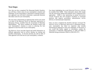 Next Steps:
Now that you have completed The Municipal Health Checklist,
you will have a better sense of your municipality’s situation and
challenges. If your municipality is interested in working towards a
new approach, you will need to determine a particular direction
that makes sense for your municipality.
The next step in determining an approach that will fit your needs
is to refer to The Reference Series on Municipal Approaches to
Managing Change, available from the Association of Manitoba
Municipalities. The Series combines the checklist results with
your municipality’s situation to assist in selecting the best
approach to meet the needs of your municipality.
The Reference Series provides logical and useful information on
different approaches such as service sharing, tax sharing and
possibly restructuring. It will also provide you with an idea of
what approach will work best for your municipality’s situation.
Fact sheets highlighting Successful Municipal Practices will also
be available from AMM. These informative sheets offer insight
into the motivations behind and methods used to implement new
approaches. AMM is also sponsoring an annual Innovations
Awards Program that will recognize excellence in municipal
practices that improve governance, administration, service
delivery or intermunicipal cooperation.
Once you have completed the checklist and have reviewed The
Reference Series on Municipal Approaches to Managing Change,
your municipality has taken an important step towards
determining an approach to meet your challenges. At this point, if
you would like further support or information, contact the
Association of Manitoba Municipalities at (204) 857-8666 or
Manitoba Intergovernmental Affairs at (204) 945-2572.
Municipal Health Checklist 8
 
