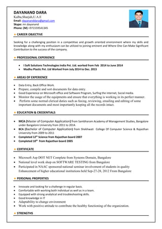 DAYANAND DARA
Kalba,Sharjah,U.A.E
Email: dayananddara@gmail.com
Skype: mr.dayanand
Phone: (M) +971559541345
 CAREER OBJECTIVE
Seeking for a challenging position in a competitive and growth oriented environment where my skills and
knowledge along with my enthusiasm can be utilized to joining eminent and Where One Can Make Significant
Contribution to the success of the company.
 PROFESSIONAL EXPERIENCE
 I Soft Solutions Technologies India Pvt. Ltd. worked from Feb 2014 to June 2014
 Madhu Plastic Pvt. Ltd Worked from July 2014 to Dec. 2015
 AREAS OF EXPERIENCE
 Data Entry, Back Office Work.
 Prepare, compile and sort documents for data entry.
 Good Experience on Microsoft office and Software Program, Surfing the internet, Social media.
 Monitor the usage of the equipments and ensure that everything is working in its perfect manner.
 Perform some normal clerical duties such as faxing, reviewing, emailing and editing of some
important documents and most importantly keeping all the records intact.
 EDUCATION & CREDENTIALS
 MCA (Master of Computer Application) from Sambharam Academy of Management Studies, Bangalore
under Bangalore University from 2011 to 2014.
 BCA (Bachelor of Computer Application) from Shekhwati College Of Computer Science & Rajasthan
University from 2009 to 2011
 Completed 12th
Science from Rajasthan board 2007
 Completed 10th
from Rajasthan board 2005
 CERTIFICATE
 Microsoft Asp DOT NET Complete from Systems Domain, Bangalore
 National level work shop on SOFTWARE TESTING from Bangalore
 Participated in NAAC sponsored national seminar involvement of students in quality
Enhancement of higher educational institutions held Sep-27-28, 2012 From Bangalore
 PERSONAL PROPERTIES
 Innovate and looking for a challenge in regular basis.
 Comfortable with working both individual as well as in a team.
 Equipped with strong analytical and troubleshooting skills.
 Good knowledge in IT
 Adaptability to change environment
 Work with positive attitude to contribute the healthy functioning of the organization.
 STRENGTHS
 