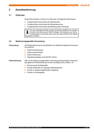 13 / 255Stand: 27.03.2018 Version: BA KR C4 NA extended V13
2 Zweckbestimmung
2 Zweckbestimmung
2.1 Zielgruppe
Diese Dokumentation richtet sich an Benutzer mit folgenden Kenntnissen:
 Fortgeschrittene Kenntnisse der Elektrotechnik
 Fortgeschrittene Kenntnisse der Robotersteuerung
 Fortgeschrittene Kenntnisse des Betriebssystems Windows
2.2 Bestimmungsgemäße Verwendung
Verwendung Die Robotersteuerung ist ausschließlich zum Betreiben folgender Komponen-
ten bestimmt:
 KUKA Industrieroboter
 KUKA Lineareinheiten
 KUKA Positionierer
 Roboterkinematiken nach EN ISO 10218-1
Fehlanwendung Alle von der bestimmungsgemäßen Verwendung abweichenden Anwendun-
gen gelten als Fehlanwendung und sind unzulässig. Dazu zählen z. B.:
 Benutzung als Aufstiegshilfen
 Einsatz außerhalb der zulässigen Betriebsgrenzen
 Einsatz in explosionsgefährdeter Umgebung
 Einsatz im Untertagebau
2
Z
w
s
t
Für den optimalen Einsatz unserer Produkte empfehlen wir unseren
Kunden eine Schulung im KUKA College. Informationen zum Schu-
lungsprogramm sind unter www.kuka.com oder direkt bei den Nieder-
lassungen zu finden.
 