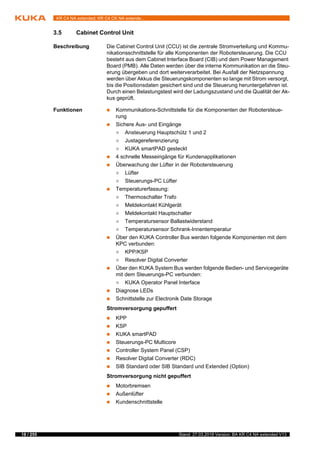 18 / 255 Stand: 27.03.2018 Version: BA KR C4 NA extended V13
KR C4 NA extended; KR C4 CK NA extende...
3.5 Cabinet Control Unit
Beschreibung Die Cabinet Control Unit (CCU) ist die zentrale Stromverteilung und Kommu-
nikationsschnittstelle für alle Komponenten der Robotersteuerung. Die CCU
besteht aus dem Cabinet Interface Board (CIB) und dem Power Management
Board (PMB). Alle Daten werden über die interne Kommunikation an die Steu-
erung übergeben und dort weiterverarbeitet. Bei Ausfall der Netzspannung
werden über Akkus die Steuerungskomponenten so lange mit Strom versorgt,
bis die Positionsdaten gesichert sind und die Steuerung heruntergefahren ist.
Durch einen Belastungstest wird der Ladungszustand und die Qualität der Ak-
kus geprüft.
Funktionen  Kommunikations-Schnittstelle für die Komponenten der Robotersteue-
rung
 Sichere Aus- und Eingänge
 Ansteuerung Hauptschütz 1 und 2
 Justagereferenzierung
 KUKA smartPAD gesteckt
 4 schnelle Messeingänge für Kundenapplikationen
 Überwachung der Lüfter in der Robotersteuerung
 Lüfter
 Steuerungs-PC Lüfter
 Temperaturerfassung:
 Thermoschalter Trafo
 Meldekontakt Kühlgerät
 Meldekontakt Hauptschalter
 Temperatursensor Ballastwiderstand
 Temperatursensor Schrank-Innentemperatur
 Über den KUKA Controller Bus werden folgende Komponenten mit dem
KPC verbunden:
 KPP/KSP
 Resolver Digital Converter
 Über den KUKA System Bus werden folgende Bedien- und Servicegeräte
mit dem Steuerungs-PC verbunden:
 KUKA Operator Panel Interface
 Diagnose LEDs
 Schnittstelle zur Electronik Date Storage
Stromversorgung gepuffert
 KPP
 KSP
 KUKA smartPAD
 Steuerungs-PC Multicore
 Controller System Panel (CSP)
 Resolver Digital Converter (RDC)
 SIB Standard oder SIB Standard und Extended (Option)
Stromversorgung nicht gepuffert
 Motorbremsen
 Außenlüfter
 Kundenschnittstelle
 
