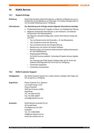 241 / 255Stand: 27.03.2018 Version: BA KR C4 NA extended V13
14 KUKA Service
14 KUKA Service
14.1 Support-Anfrage
Einleitung Diese Dokumentation bietet Informationen zu Betrieb und Bedienung und un-
terstützt Sie bei der Behebung von Störungen. Für weitere Anfragen steht Ih-
nen die lokale Niederlassung zur Verfügung.
Informationen Zur Abwicklung einer Anfrage werden folgende Informationen benötigt:
 Problembeschreibung inkl. Angaben zu Dauer und Häufigkeit der Störung
 Möglichst umfassende Informationen zu den Hardware- und Software-
Komponenten des Gesamtsystems
Die folgende Liste gibt Anhaltspunkte, welche Informationen häufig rele-
vant sind:
 Typ und Seriennummer der Kinematik, z. B. des Manipulators
 Typ und Seriennummer der Steuerung
 Typ und Seriennummer der Energiezuführung
 Bezeichnung und Version der System Software
 Bezeichnungen und Versionen weiterer/anderer Software-Komponen-
ten oder Modifikationen
 Diagnosepaket KRCDiag
Für KUKA Sunrise zusätzlich: Vorhandene Projekte inklusive Applika-
tionen
Für Versionen der KUKA System Software älter als V8: Archiv der
Software (KRCDiag steht hier noch nicht zur Verfügung.)
 Vorhandene Applikation
 Vorhandene Zusatzachsen
14.2 KUKA Customer Support
Verfügbarkeit Der KUKA Customer Support ist in vielen Ländern verfügbar. Bei Fragen ste-
hen wir gerne zur Verfügung.
Argentinien Ruben Costantini S.A. (Agentur)
Luis Angel Huergo 13 20
Parque Industrial
2400 San Francisco (CBA)
Argentinien
Tel. +54 3564 421033
Fax +54 3564 428877
ventas@costantini-sa.com
Australien KUKA Robotics Australia Pty Ltd
45 Fennell Street
Port Melbourne VIC 3207
Australien
Tel. +61 3 9939 9656
info@kuka-robotics.com.au
www.kuka-robotics.com.au
4
A
v
 