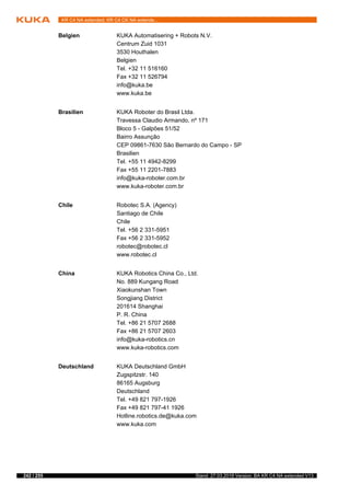 242 / 255 Stand: 27.03.2018 Version: BA KR C4 NA extended V13
KR C4 NA extended; KR C4 CK NA extende...
Belgien KUKA Automatisering + Robots N.V.
Centrum Zuid 1031
3530 Houthalen
Belgien
Tel. +32 11 516160
Fax +32 11 526794
info@kuka.be
www.kuka.be
Brasilien KUKA Roboter do Brasil Ltda.
Travessa Claudio Armando, nº 171
Bloco 5 - Galpões 51/52
Bairro Assunção
CEP 09861-7630 São Bernardo do Campo - SP
Brasilien
Tel. +55 11 4942-8299
Fax +55 11 2201-7883
info@kuka-roboter.com.br
www.kuka-roboter.com.br
Chile Robotec S.A. (Agency)
Santiago de Chile
Chile
Tel. +56 2 331-5951
Fax +56 2 331-5952
robotec@robotec.cl
www.robotec.cl
China KUKA Robotics China Co., Ltd.
No. 889 Kungang Road
Xiaokunshan Town
Songjiang District
201614 Shanghai
P. R. China
Tel. +86 21 5707 2688
Fax +86 21 5707 2603
info@kuka-robotics.cn
www.kuka-robotics.com
Deutschland KUKA Deutschland GmbH
Zugspitzstr. 140
86165 Augsburg
Deutschland
Tel. +49 821 797-1926
Fax +49 821 797-41 1926
Hotline.robotics.de@kuka.com
www.kuka.com
 