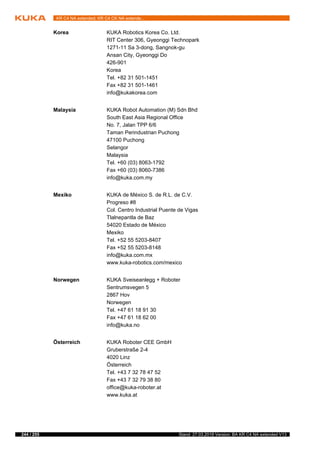 244 / 255 Stand: 27.03.2018 Version: BA KR C4 NA extended V13
KR C4 NA extended; KR C4 CK NA extende...
Korea KUKA Robotics Korea Co. Ltd.
RIT Center 306, Gyeonggi Technopark
1271-11 Sa 3-dong, Sangnok-gu
Ansan City, Gyeonggi Do
426-901
Korea
Tel. +82 31 501-1451
Fax +82 31 501-1461
info@kukakorea.com
Malaysia KUKA Robot Automation (M) Sdn Bhd
South East Asia Regional Office
No. 7, Jalan TPP 6/6
Taman Perindustrian Puchong
47100 Puchong
Selangor
Malaysia
Tel. +60 (03) 8063-1792
Fax +60 (03) 8060-7386
info@kuka.com.my
Mexiko KUKA de México S. de R.L. de C.V.
Progreso #8
Col. Centro Industrial Puente de Vigas
Tlalnepantla de Baz
54020 Estado de México
Mexiko
Tel. +52 55 5203-8407
Fax +52 55 5203-8148
info@kuka.com.mx
www.kuka-robotics.com/mexico
Norwegen KUKA Sveiseanlegg + Roboter
Sentrumsvegen 5
2867 Hov
Norwegen
Tel. +47 61 18 91 30
Fax +47 61 18 62 00
info@kuka.no
Österreich KUKA Roboter CEE GmbH
Gruberstraße 2-4
4020 Linz
Österreich
Tel. +43 7 32 78 47 52
Fax +43 7 32 79 38 80
office@kuka-roboter.at
www.kuka.at
 
