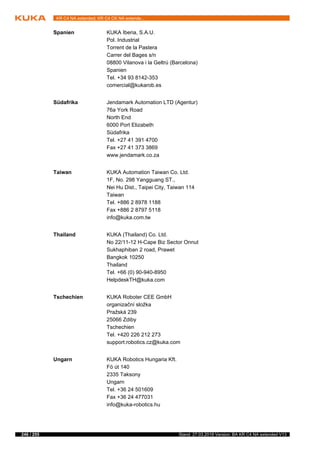 246 / 255 Stand: 27.03.2018 Version: BA KR C4 NA extended V13
KR C4 NA extended; KR C4 CK NA extende...
Spanien KUKA Iberia, S.A.U.
Pol. Industrial
Torrent de la Pastera
Carrer del Bages s/n
08800 Vilanova i la Geltrú (Barcelona)
Spanien
Tel. +34 93 8142-353
comercial@kukarob.es
Südafrika Jendamark Automation LTD (Agentur)
76a York Road
North End
6000 Port Elizabeth
Südafrika
Tel. +27 41 391 4700
Fax +27 41 373 3869
www.jendamark.co.za
Taiwan KUKA Automation Taiwan Co. Ltd.
1F, No. 298 Yangguang ST.,
Nei Hu Dist., Taipei City, Taiwan 114
Taiwan
Tel. +886 2 8978 1188
Fax +886 2 8797 5118
info@kuka.com.tw
Thailand KUKA (Thailand) Co. Ltd.
No 22/11-12 H-Cape Biz Sector Onnut
Sukhaphiban 2 road, Prawet
Bangkok 10250
Thailand
Tel. +66 (0) 90-940-8950
HelpdeskTH@kuka.com
Tschechien KUKA Roboter CEE GmbH
organizační složka
Pražská 239
25066 Zdiby
Tschechien
Tel. +420 226 212 273
support.robotics.cz@kuka.com
Ungarn KUKA Robotics Hungaria Kft.
Fö út 140
2335 Taksony
Ungarn
Tel. +36 24 501609
Fax +36 24 477031
info@kuka-robotics.hu
 