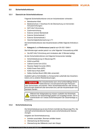 55 / 255Stand: 27.03.2018 Version: BA KR C4 NA extended V13
5 Sicherheit
5.5 Sicherheitsfunktionen
5.5.1 Übersicht der Sicherheitsfunktionen
Folgende Sicherheitsfunktionen sind am Industrieroboter vorhanden:
 Betriebsarten-Wahl
 Bedienerschutz (= Anschluss für die Überwachung von trennenden
Schutzeinrichtungen)
 NOT-HALT-Einrichtung
 Zustimmeinrichtung
 Externer sicherer Betriebshalt
 Externer Sicherheitshalt 1
 Externer Sicherheitshalt 2
 Geschwindigkeitsüberwachung in T1
Die Sicherheitsfunktionen des Industrieroboters erfüllen folgende Anforderun-
gen:
 Kategorie 3 und Performance Level d nach EN ISO 13849-1
Die Anforderungen werden jedoch nur unter folgender Voraussetzung erfüllt:
 Die NOT-HALT-Einrichtung wird mindestens alle 12 Monate betätigt.
An den Sicherheitsfunktionen sind folgende Komponenten beteiligt:
 Sicherheitssteuerung im Steuerungs-PC
 KUKA smartPAD
 Cabinet Control Unit (CCU)
 Resolver Digital Converter (RDC)
 KUKA Power-Pack (KPP)
 KUKA Servo-Pack (KSP)
 Safety Interface Board (SIB) (falls verwendet)
Zusätzlich gibt es Schnittstellen zu Komponenten außerhalb des Industriero-
boters und zu anderen Robotersteuerungen.
5.5.2 Sicherheitssteuerung
Die Sicherheitssteuerung ist eine Einheit innerhalb des Steuerungs-PCs. Sie
verknüpft sicherheitsrelevante Signale sowie sicherheitsrelevante Überwa-
chungen.
Aufgaben der Sicherheitssteuerung:
 Antriebe ausschalten, Bremsen einfallen lassen
 Überwachung der Bremsrampe
 Überwachung des Stillstands (nach dem Stopp)
Der Industrieroboter kann ohne funktionsfähige Sicher-
heitsfunktionen und Schutzeinrichtungen Personen-
oder Sachschaden verursachen. Wenn Sicherheitsfunktionen oder Schutz-
einrichtungen deaktiviert oder demontiert sind, darf der Industrieroboter nicht
betrieben werden.
Während der Anlagenplanung müssen zusätzlich die Sicherheits-
funktionen der Gesamtanlage geplant und ausgelegt werden. Der In-
dustrieroboter ist in dieses Sicherheitssystem der Gesamtanlage zu
integrieren.
 