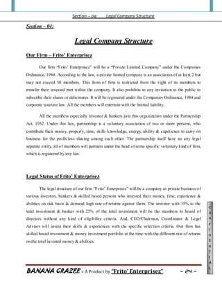 Section – 04: Legal Company Structure
BANANA CRAZEE = A Product by “Frito’ Enterprisez” ~ 24 ~
C
o
n
f
i
d
e
n
t
i
a
l
Section – 04:
Legal Company Structure
Our Firm – Frito’ Enterprisez
Our firm “Frito‟ Enterprisez” will be a “Private Limited Company” under the Companies
Ordinance, 1984. According to the law, a private limited company is an association of at least 2 but
may not exceed 50 members. This form of firm is restricted from the right of its members to
transfer their invested part within the company. It also prohibits to any invitation to the public to
subscribe their shares or debentures. It will be registered under the Companies Ordinance, 1984 and
corporate taxation law. All the members will entertain with the limited liability.
All the members especially investor & bankers join this organization under the Partnership
Act, 1932. Under this law, partnership is a voluntary association of two or more persons, who
contribute their money, property, time, skills knowledge, energy, ability & experience to carry on
business for the profit/loss sharing among each other. The partnership itself have no any legal
separate entity, all of members will partners under the head of some specific voluntary kind of firm,
which is registered by any law.
Legal Status of Frito’ Enterprisez
The legal structure of our firm “Frito‟ Enterprisez” will be a company as private business of
various investors, bankers & skilled based persons who invested their money, time, experience &
abilities on risk basis & demand high rate of returns against them. The investor with 35% to the
total investment & banker with 25% of the total investment will be the members to board of
directors without any kind of eligibility criteria. And, CEO/Chairman, Coordinator & Legal
Advisor will invest their skills & experiences with the specific selection criteria. Our firm has
skilled based investment & money investment portfolio at the time with the different rate of returns
on the total invested money & abilities.
 