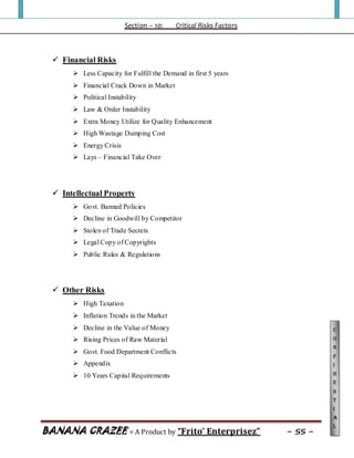 Section – 10: Critical Risks Factors
BANANA CRAZEE = A Product by “Frito’ Enterprisez” ~ 55 ~
C
o
n
f
i
d
e
n
t
i
a
l
 Financial Risks
 Less Capacity for Fulfill the Demand in first 5 years
 Financial Crack Down in Market
 Political Instability
 Law & Order Instability
 Extra Money Utilize for Quality Enhancement
 High Wastage Dumping Cost
 Energy Crisis
 Lays – Financial Take Over
 Intellectual Property
 Govt. Banned Policies
 Decline in Goodwill by Competitor
 Stolen of Trade Secrets
 Legal Copy of Copyrights
 Public Rules & Regulations
 Other Risks
 High Taxation
 Inflation Trends in the Market
 Decline in the Value of Money
 Rising Prices of Raw Material
 Govt. Food Department Conflicts
 Appendix
 10 Years Capital Requirements
 