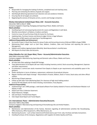 Duties: 
· Responsible for managing the loading of vehicles, completed stock and load bay areas. 
· Planning and scheduling the delivery of goods and cargoes. 
· Identifying & delivering operational cost reduction and cost avoidance initiatives. 
· Ensuring that all set targets are achieved. 
· Negotiating the services of 3rd party carriers, couriers and haulage companies. 
Wesley International Limited (Super-Max), UAE – Accounts Executive. 
(December’2005 to March’ 2008) 
Company engaged in Importing, Packaging and Exporting of Razor, Blades and Foams. 
Work activities: 
· Handling Export L/C and preparing documents for Liason and Negotiation it with Bank. 
· Monthly reconciliation’s of Debtors, Creditors and Bank. 
· Control on issue of Local Purchase Order & Invoice for Purchases. 
· Updating Sales, Purchase Invoices and General Ledger Entries in Sage Software. 
· Preparation of MIS reports and reporting to Top Management. 
Additional Responsibility and Achievement: 
· Six months Project in Brazil (Sao Paulo) for setup of sales and Accounting structure (February’2006 to August’2006). 
· Maintaining Brazil Ledger such as Cash Flow, Debtors, Creditors, Sales and Purchase and reporting the same to 
Management. 
· Debtors and Creditors Ageing Analysis (Monthly). Bank Reconciliation’s monthly basis. 
· MIS Reports for Brazil Sales and Accounts. 
Vidyut Metallics Pvt. Ltd. (Super-Max), Thane – Accounts/Administration Executive. 
(May’2004 to December’2005) 
Company engaged in Manufacturing, Exporting and Domestic sales of Razor, Blades and Foams. 
Work activities: 
· All India Sales Data updating in BaaN ERP Package. 
· Total Administration of 26 Depots (All over India) including Inventory control, Stock accounting, Management, Expenses 
and Other requirements. 
· Co-ordination / control over stocks movement from Depots to Depots as per requirements and availability space in the 
godowns. 
· Dealer satisfaction in terms of delivery, replacement, settlement of periodicals Schemes. 
· Regular interface with Depot Incharge – Reconciliation of stocks, Debtors, Stock in Transit, Stock status and other official 
matters. 
· Monitoring of Depot expenses. 
· Follow up with Sales Team (Marketing Dept.) for clearance of high stock holding product. 
· Surprise All India Depots visit for Stock checking, reconciliation, if any disputes. 
Additional Responsibility: 
· Implementing E-sell / DMS package, a web based software from Godrej related to Finance and Distribution Module in all 
Depots in India. 
· Depot Cash Flow / Collection Statement. 
· Depot Advances / Budget. 
· Sale and Stock / Finished Stock Report. 
· Inter Depot Stock Report and Transit Report. 
S.H. International, Thane – Administration Executive/Accounts. 
(December’2000 to May’2004) 
Company engaged in Manufacturing and Exporting of Aromatherapy Oils and Herbal Powders. 
Work activities: 
· Maintenance and Administration of the Factory. Decisions regarding all administration activities like Housekeeping, 
Office Stationary, Office Equipment’s, Office Maintenance, etc. 
· Maintaining Accounts – such as Raw material and finished stock as per F.D.A. rules, Purchase and Sales transactions. 
· Handling Purchases of the Company. Negotiations with Suppliers for better Quality and Prices. 
 