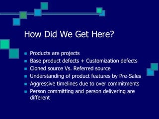 How Did We Get Here?
 Products are projects
 Base product defects + Customization defects
 Cloned source Vs. Referred source
 Understanding of product features by Pre-Sales
 Aggressive timelines due to over commitments
 Person committing and person delivering are
different
 