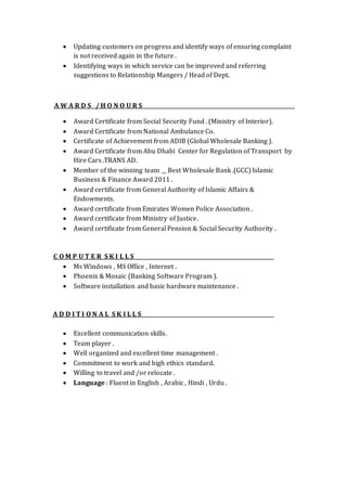  Updating customers on progress and identify ways of ensuring complaint
is not received again in the future .
 Identifying ways in which service can be improved and referring
suggestions to Relationship Mangers / Head of Dept.
A W A R D S / H O N O U R S
 Award Certificate from Social Security Fund . (Ministry of Interior).
 Award Certificate from National Ambulance Co.
 Certificate of Achievement from ADIB (Global Wholesale Banking ).
 Award Certificate from Abu Dhabi Center for Regulation of Transport by
Hire Cars .TRANS AD.
 Member of the winning team __ Best Wholesale Bank .(GCC) Islamic
Business & Finance Award 2011 .
 Award certificate from General Authority of Islamic Affairs &
Endowments.
 Award certificate from Emirates Women Police Association .
 Award certificate from Ministry of Justice.
 Award certificate from General Pension & Social Security Authority .
C O M P U T E R S K I L L S
 Ms Windows , MS Office , Internet .
 Phoenix & Mosaic (Banking Software Program ).
 Software installation and basic hardware maintenance .
A D D I T I O N A L S K I L L S
 Excellent communication skills.
 Team player .
 Well organized and excellent time management .
 Commitment to work and high ethics standard.
 Willing to travel and /or relocate .
 Language : Fluent in English , Arabic , Hindi , Urdu .
 