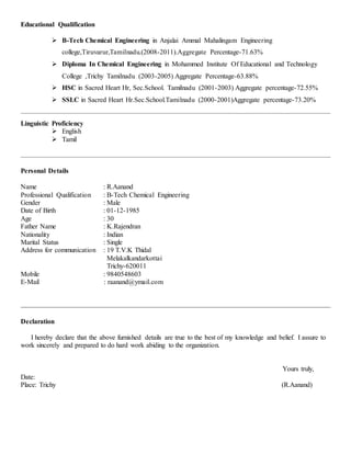 Educational Qualification
 B-Tech Chemical Engineering in Anjalai Ammal Mahalingam Engineering
college,Tiruvarur,Tamilnadu.(2008-2011).Aggregate Percentage-71.63%
 Diploma In Chemical Engineering in Mohammed Institute Of Educational and Technology
College ,Trichy Tamilnadu (2003-2005) Aggregate Percentage-63.88%
 HSC in Sacred Heart Hr, Sec.School. Tamilnadu (2001-2003) Aggregate percentage-72.55%
 SSLC in Sacred Heart Hr.Sec.School.Tamilnadu (2000-2001)Aggregate percentage-73.20%
Linguistic Proficiency
 English
 Tamil
Personal Details
Name : R.Aanand
Professional Qualification : B-Tech Chemical Engineering
Gender : Male
Date of Birth : 01-12-1985
Age : 30
Father Name : K.Rajendran
Nationality : Indian
Marital Status : Single
Address for communication : 19 T.V.K Thidal
Melakalkandarkottai
Trichy-620011
Mobile : 9840548603
E-Mail : raanand@ymail.com
Declaration
I hereby declare that the above furnished details are true to the best of my knowledge and belief. I assure to
work sincerely and prepared to do hard work abiding to the organization.
Yours truly,
Date:
Place: Trichy (R.Aanand)
 