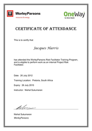 Certificate of Attendance
This is to certify that
Jacques Harris
has attended the WorleyParsons Risk Facilitator Training Program,
and is eligible to perform work as an internal Project Risk
Facilitator.
Date: 26 July 2012
Training Location: Pretoria, South Africa
Expiry: 26 July 2015
Instructor: Nishal Sukumaran
Nishal Sukumaran
WorleyParsons
 