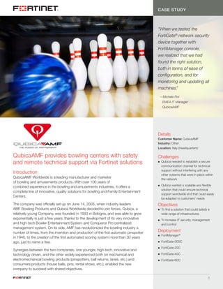 1
CASE STUDY
“When we tested the
FortiGate®
network security
device together with
FortiManager console,
we realized that we had
found the right solution,
both in terms of ease of
configuration, and for
monitoring and updating all
machines.”
	 – Michele Fini
		 EMEA IT Manager
		QubicaAMF
Introduction
QubicaAMF Worldwide is a leading manufacturer and marketer
of bowling and amusements products. With over 100 years of
combined experience in the bowling and amusements industries, it offers a
complete line of innovative, quality solutions for bowling and Family Entertainment
Centers.
The company was officially set up on June 14, 2005, when industry leaders
AMF Bowling Products and Qubica Worldwide decided to join forces. Qubica, a
relatively young Company, was founded in 1993 in Bologna, and was able to grow
exponentially in just a few years, thanks to the development of its very innovative
and high-tech Bowler Entertainment System and Conqueror Pro centralized
management system. On its side, AMF has revolutionized the bowling industry a
number of times, from the invention and production of the first automatic pinspotter
in 1946, to the creation of the first automated scoring system more than 30 years
ago, just to name a few.
Synergies between the two companies, one younger, high-tech, innovative and
technology driven, and the other widely experienced both on mechanical and
electromechanical bowling products (pinspotters, ball returns, lanes, etc.) and
consumers products (house balls, pins, rental shoes, etc.), enabled the new
company to succeed with shared objectives.
QubicaAMF provides bowling centers with safety
and remote technical support via Fortinet solutions
Details
Customer Name: QubicaAMF
Industry: Other
Location: Italy (Headquarters)
Challenges
nn Qubica needed to establish a secure
communication channel for technical
support without interfering with any
other systems that were in place within
the network
nn Qubica wanted a scalable and flexible
solution that could ensure technical
support worldwide and that could easily
be adapted to customers’ needs
Objectives
nn To find a solution that could satisfy a
wide range of infrastructures
nn To increase IT security, management
and control
Deployment
nn FortiManager®
nn FortiGate-300C
nn FortiGate-20C
nn FortiGate-40C
nn FortiGate-60C
 