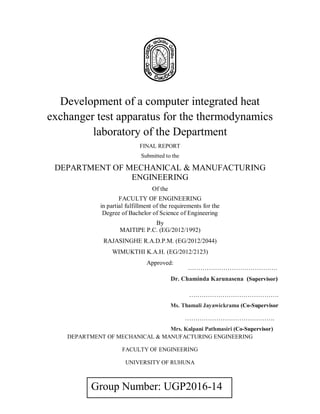 Group Number: UGP2016-14
Development of a computer integrated heat
exchanger test apparatus for the thermodynamics
laboratory of the Department
FINAL REPORT
Submitted to the
DEPARTMENT OF MECHANICAL & MANUFACTURING
ENGINEERING
Of the
FACULTY OF ENGINEERING
in partial fulfillment of the requirements for the
Degree of Bachelor of Science of Engineering
By
MAITIPE P.C. (EG/2012/1992)
RAJASINGHE R.A.D.P.M. (EG/2012/2044)
WIMUKTHI K.A.H. (EG/2012/2123)
Approved:
DEPARTMENT OF MECHANICAL & MANUFACTURING ENGINEERING
FACULTY OF ENGINEERING
UNIVERSITY OF RUHUNA
…………………………………….
Dr. Chaminda Karunasena (Supervisor)
…………………………………….
Ms. Thamali Jayawickrama (Co-Supervisor
…………………………………….
Mrs. Kalpani Pathmasiri (Co-Supervisor)
 