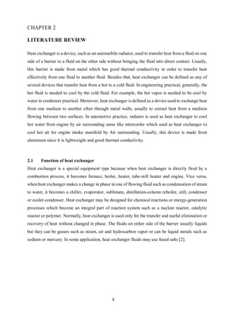 4
LITERATURE REVIEW
Heat exchanger is a device, such as an automobile radiator, used to transfer heat from a fluid on one
side of a barrier to a fluid on the other side without bringing the fluid into direct contact. Usually,
this barrier is made from metal which has good thermal conductivity in order to transfer heat
effectively from one fluid to another fluid. Besides that, heat exchanger can be defined as any of
several devices that transfer heat from a hot to a cold fluid. In engineering practical, generally, the
hot fluid is needed to cool by the cold fluid. For example, the hot vapor is needed to be cool by
water in condenser practical. Moreover, heat exchanger is defined as a device used to exchange heat
from one medium to another often through metal walls, usually to extract heat from a medium
flowing between two surfaces. In automotive practice, radiator is used as heat exchanger to cool
hot water from engine by air surrounding same like intercooler which used as heat exchanger to
cool hot air for engine intake manifold by Air surrounding. Usually, this device is made from
aluminum since it is lightweight and good thermal conductivity.
2.1 Function of heat exchanger
Heat exchanger is a special equipment type because when heat exchanger is directly fired by a
combustion process, it becomes furnace, boiler, heater, tube-still heater and engine. Vice versa,
when heat exchanger makes a change in phase in one of flowing fluid such as condensation of steam
to water, it becomes a chiller, evaporator, sublimate, distillation-column reboiler, still, condenser
or cooler-condenser. Heat exchanger may be designed for chemical reactions or energy-generation
processes which become an integral part of reaction system such as a nuclear reactor, catalytic
reactor or polymer. Normally, heat exchanger is used only for the transfer and useful elimination or
recovery of heat without changed in phase. The fluids on either side of the barrier usually liquids
but they can be gasses such as steam, air and hydrocarbon vapor or can be liquid metals such as
sodium or mercury. In some application, heat exchanger fluids may use fused salts [2].
 