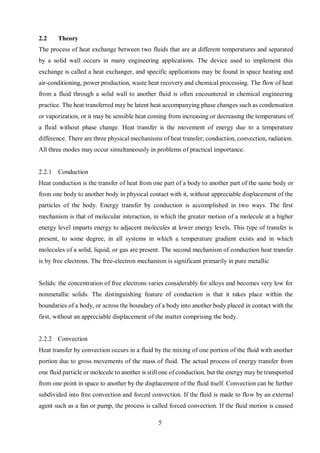 5
2.2 Theory
The process of heat exchange between two fluids that are at different temperatures and separated
by a solid wall occurs in many engineering applications. The device used to implement this
exchange is called a heat exchanger, and specific applications may be found in space heating and
air-conditioning, power production, waste heat recovery and chemical processing. The flow of heat
from a fluid through a solid wall to another fluid is often encountered in chemical engineering
practice. The heat transferred may be latent heat accompanying phase changes such as condensation
or vaporization, or it may be sensible heat coming from increasing or decreasing the temperature of
a fluid without phase change. Heat transfer is the movement of energy due to a temperature
difference. There are three physical mechanisms of heat transfer; conduction, convection, radiation.
All three modes may occur simultaneously in problems of practical importance.
2.2.1 Conduction
Heat conduction is the transfer of heat from one part of a body to another part of the same body or
from one body to another body in physical contact with it, without appreciable displacement of the
particles of the body. Energy transfer by conduction is accomplished in two ways. The first
mechanism is that of molecular interaction, in which the greater motion of a molecule at a higher
energy level imparts energy to adjacent molecules at lower energy levels. This type of transfer is
present, to some degree, in all systems in which a temperature gradient exists and in which
molecules of a solid, liquid, or gas are present. The second mechanism of conduction heat transfer
is by free electrons. The free-electron mechanism is significant primarily in pure metallic
Solids: the concentration of free electrons varies considerably for alloys and becomes very low for
nonmetallic solids. The distinguishing feature of conduction is that it takes place within the
boundaries of a body, or across the boundary of a body into another body placed in contact with the
first, without an appreciable displacement of the matter comprising the body.
2.2.2 Convection
Heat transfer by convection occurs in a fluid by the mixing of one portion of the fluid with another
portion due to gross movements of the mass of fluid. The actual process of energy transfer from
one fluid particle or molecule to another is still one of conduction, but the energy may be transported
from one point in space to another by the displacement of the fluid itself. Convection can be further
subdivided into free convection and forced convection. If the fluid is made to flow by an external
agent such as a fan or pump, the process is called forced convection. If the fluid motion is caused
 