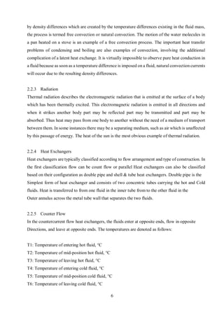 6
by density differences which are created by the temperature differences existing in the fluid mass,
the process is termed free convection or natural convection. The motion of the water molecules in
a pan heated on a stove is an example of a free convection process. The important heat transfer
problems of condensing and boiling are also examples of convection, involving the additional
complication of a latent heat exchange. It is virtually impossible to observe pure heat conduction in
a fluid because as soon as a temperature difference is imposed on a fluid, natural convection currents
will occur due to the resulting density differences.
2.2.3 Radiation
Thermal radiation describes the electromagnetic radiation that is emitted at the surface of a body
which has been thermally excited. This electromagnetic radiation is emitted in all directions and
when it strikes another body part may be reflected part may be transmitted and part may be
absorbed. Thus heat may pass from one body to another without the need of a medium of transport
between them. In some instances there may be a separating medium, such as air which is unaffected
by this passage of energy. The heat of the sun is the most obvious example of thermal radiation.
2.2.4 Heat Exchangers
Heat exchangers are typically classified according to flow arrangement and type of construction. In
the first classification flow can be count flow or parallel Heat exchangers can also be classified
based on their configuration as double pipe and shell & tube heat exchangers. Double pipe is the
Simplest form of heat exchanger and consists of two concentric tubes carrying the hot and Cold
fluids. Heat is transferred to from one fluid in the inner tube from to the other fluid in the
Outer annulus across the metal tube wall that separates the two fluids.
2.2.5 Counter Flow
In the countercurrent flow heat exchangers, the fluids enter at opposite ends, flow in opposite
Directions, and leave at opposite ends. The temperatures are denoted as follows:
T1: Temperature of entering hot fluid, °C
T2: Temperature of mid-position hot fluid, °C
T3: Temperature of leaving hot fluid, °C
T4: Temperature of entering cold fluid, °C
T5: Temperature of mid-position cold fluid, °C
T6: Temperature of leaving cold fluid, °C
 