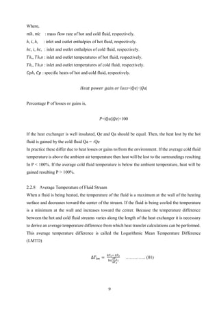 9
Where,
𝑚̇ℎ, 𝑚̇ 𝑐 : mass flow rate of hot and cold fluid, respectively.
ℎ, 𝑖, ℎ, : inlet and outlet enthalpies of hot fluid, respectively.
ℎ𝑐, 𝑖, ℎ𝑐, : inlet and outlet enthalpies of cold fluid, respectively.
𝑇ℎ,, 𝑇ℎ,𝑜 : inlet and outlet temperatures of hot fluid, respectively.
𝑇ℎ,, 𝑇ℎ,𝑜 : inlet and outlet temperatures of cold fluid, respectively.
𝐶𝑝ℎ, 𝐶𝑝 : specific heats of hot and cold fluid, respectively.
𝐻𝑒𝑎𝑡 𝑝𝑜𝑤𝑒𝑟 𝑔𝑎𝑖𝑛 𝑜𝑟 𝑙𝑜𝑠𝑠=|𝑄𝑒|−|𝑄𝑎|
Percentage P of losses or gains is,
𝑃=|𝑄𝑎||𝑄𝑒|×100
If the heat exchanger is well insulated, Qe and Qa should be equal. Then, the heat lost by the hot
fluid is gained by the cold fluid Qa = -Qe
In practice these differ due to heat losses or gains to/from the environment. If the average cold fluid
temperature is above the ambient air temperature then heat will be lost to the surroundings resulting
In P < 100%. If the average cold fluid temperature is below the ambient temperature, heat will be
gained resulting P > 100%.
2.2.8 Average Temperature of Fluid Stream
When a fluid is being heated, the temperature of the fluid is a maximum at the wall of the heating
surface and decreases toward the center of the stream. If the fluid is being cooled the temperature
is a minimum at the wall and increases toward the center. Because the temperature difference
between the hot and cold fluid streams varies along the length of the heat exchanger it is necessary
to derive an average temperature difference from which heat transfer calculations can be performed.
This average temperature difference is called the Logarithmic Mean Temperature Difference
(LMTD)
∆𝑇𝑙𝑚 =
∆𝑇1− ∆𝑇2
ln(
∆𝑇1
∆𝑇2
)
………….. (01)
 