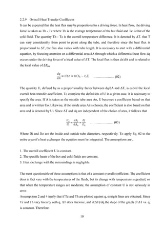 10
2.2.9 Overall Heat Transfer Coefficient
It can be expected that the heat flux may be proportional to a driving force. In heat flow, the driving
force is taken as Th - Tc where Th is the average temperature of the hot fluid and Tc is that of the
cold fluid. The quantity Th - Tc is the overall temperature difference. It is denoted by ΔT. that T
can vary considerably from point to point along the tube, and therefore since the heat flux is
proportional to ΔT, the flux also varies with tube length. It is necessary to start with a differential
equation, by focusing attention on a differential area dA through which a differential heat flow dq
occurs under the driving force of a local value of ΔT. The local flux is then dx/dA and is related to
the local value of ∆𝑇𝑙𝑚
………………. (02)
The quantity U, defined by as a proportionality factor between dq/dA and ΔT, is called the local
overall heat-transfer-coefficient. To complete the definition of U in a given case, it is necessary to
specify the area. If A is taken as the outside tube area Ao, U becomes a coefficient based on that
area and is written Uo. Likewise, if the inside area Ai is chosen, the coefficient is also based on that
area and is denoted by Ui. Since ΔT and dq are independent of the choice of area, it follows that
………………… (03)
Where Di and Do are the inside and outside tube diameters, respectively. To apply Eq. 02 to the
entire area of a heat exchanger the equation must be integrated. The assumptions are ,
1. The overall coefficient U is constant.
2. The specific heats of the hot and cold fluids are constant.
3. Heat exchange with the surroundings is negligible.
The most questionable of these assumptions is that of a constant overall coefficient. The coefficient
does in fact vary with the temperatures of the fluids, but its change with temperature is gradual, so
that when the temperature ranges are moderate, the assumption of constant U is not seriously in
error.
Assumptions 2 and 4 imply that if Tc and Th are plotted against q, straight lines are obtained. Since
Tc and Th vary linearly with q, ΔT does likewise, and d(ΔT)/dq the slope of the graph of ΔT vs. q,
is constant. Therefore:
 