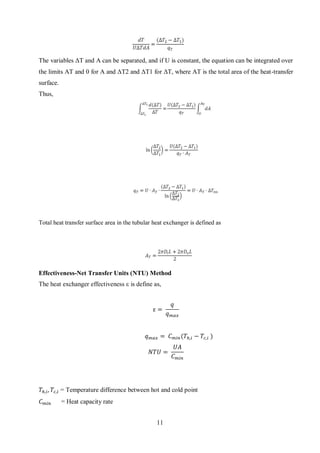 11
The variables ΔT and A can be separated, and if U is constant, the equation can be integrated over
the limits AT and 0 for A and ΔT2 and ΔT1 for ΔT, where AT is the total area of the heat-transfer
surface.
Thus,
Total heat transfer surface area in the tubular heat exchanger is defined as
Effectiveness-Net Transfer Units (NTU) Method
The heat exchanger effectiveness ε is define as,
ε =
𝑞
𝑞 𝑚𝑎𝑥
𝑞 𝑚𝑎𝑥 = 𝐶 𝑚𝑖𝑛(𝑇ℎ,𝑖 − 𝑇𝑐,𝑖 )
𝑁𝑇𝑈 =
𝑈𝐴
𝐶 𝑚𝑖𝑛
𝑇ℎ,𝑖, 𝑇𝑐,𝑖 = Temperature difference between hot and cold point
𝐶 𝑚𝑖𝑛 = Heat capacity rate
 