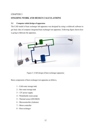 12
ONGOING WORK AND DESIGN CALCULATIONS
3.1 Computer aided design of apparatus
The CAD model of heat exchanger lab apparatus was designed by using a solidwork software to
get basic idea of computer integrated heat exchanger test apparatus. Following figure shown how
is going to fabricate the apparatus.
Basic components of heat exchanger test apparatus as follows,
1 – Cold water storage tank
2 – Hot water storage tank
3 – 12V power supply
4 – Windshields water pump
5 – Thermal sensor (DS18B20)
6 – Microcontroller (Arduino)
7 – Motor controller
8 – Heat exchanger
Figure 3. CAD design of heat exchanger apparatus
 