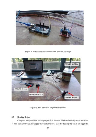 14
3.3 Detailed design
Computer integrated heat exchanger practical unit was fabricated to study about variation
of heat transfer through the copper tube industrial was used for heating the water for supply to
Figure 5. Motor controller connect with Arduino AT-mega
Figure 6. Test apparatus for pump calibration
 