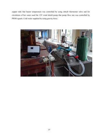 15
cupper tube that heater temperature was controlled by using inbuilt thermostat valve and for
circulation of hot water used the 12V wind shield pump that pump flow rate was controlled by
PWM signals. Cold water supplied by using gravity force.
Figure 7: Side view of Heat exchanger test apparatus
 
