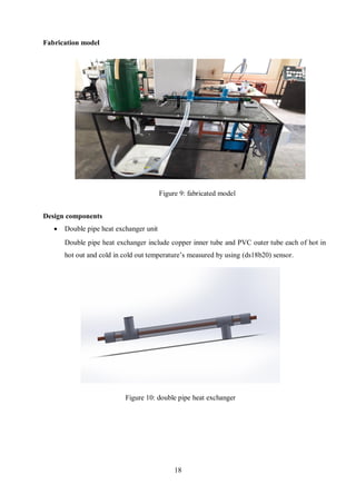 18
Fabrication model
Design components
 Double pipe heat exchanger unit
Double pipe heat exchanger include copper inner tube and PVC outer tube each of hot in
hot out and cold in cold out temperature’s measured by using (ds18b20) sensor.
Figure 9: fabricated model
Figure 10: double pipe heat exchanger
 