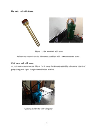 19
Hot water tank with heater
As hot water reservoir use the 5 liters tank combined with 1200w thermostat heater
Cold water tank with pump
As cold water reservoir use the 3 liters 12v dc pump the flow rate control by using speed control of
pump using pwm signal change use the labview interface.
Figure 11: Hot water tank with heater
Figure 12: Cold water tank with pump
 