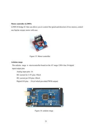 21
Motor controller (L298N)
L298N H-bridge IC that can allows you to control the speed and direction of two motors, control
one bipolar steeper motor with ease
Arduino mega
The arduino mega is microcontroller board on the AT mega 1280 it has 54 digital
input/output pins
Analog input pins: 16
DC current for 3.3V pins: 50mA
DC current per I/O pins: 40mA
Digital I/O pins : 54 (of which provided PWM output)
Figure 15: Motor controller
Figure 16: arduino mega
 