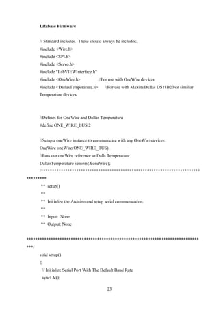 23
Lifabase Firmware
// Standard includes. These should always be included.
#include <Wire.h>
#include <SPI.h>
#include <Servo.h>
#include "LabVIEWInterface.h"
#include <OneWire.h> //For use with OneWire devices
#include <DallasTemperature.h> //For use with Maxim/Dallas DS18B20 or similiar
Temperature devices
//Defines for OneWire and Dallas Temperature
#define ONE_WIRE_BUS 2
//Setup a oneWire instance to communicate with any OneWire devices
OneWire oneWire(ONE_WIRE_BUS);
//Pass our oneWire reference to Dalls Temperature
DallasTemperature sensors(&oneWire);
/************************************************************************
*********
** setup()
**
** Initialize the Arduino and setup serial communication.
**
** Input: None
** Output: None
******************************************************************************
***/
void setup()
{
// Initialize Serial Port With The Default Baud Rate
syncLV();
 