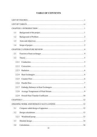 iii
TABLE OF CONTENTS
LIST OF FIGURES .............................................................................................................. v
LIST OF TABLES............................................................................................................... vi
INTRODUCTION........................................................................................... 1
1.1 Background of the project...................................................................................... 1
1.2 Background of Problem......................................................................................... 2
1.3 Aims and objectives............................................................................................... 2
1.4 Scope of project..................................................................................................... 2
LITERATURE REVIEW ................................................................................ 4
2.1 Function of heat exchanger .................................................................................... 4
2.2 Theory................................................................................................................... 5
2.2.1 Conduction ........................................................................................................ 5
2.2.2 Convection......................................................................................................... 5
2.2.3 Radiation ........................................................................................................... 6
2.2.4 Heat Exchangers ................................................................................................ 6
2.2.5 Counter Flow..................................................................................................... 6
2.2.6 Parallel flow ...................................................................................................... 7
2.2.7 Enthalpy Balances in Heat Exchangers .............................................................. 8
2.2.8 Average Temperature of Fluid Stream................................................................ 9
2.2.9 Overall Heat Transfer Coefficient .................................................................... 10
....................................................................................................................... 12
ONGOING WORK AND DESIGN CALCULATIONS...................................................... 12
3.1 Computer aided design of apparatus .................................................................... 12
3.2 Design calculations.............................................................................................. 13
3.2.1 Windshield pump............................................................................................. 13
3.3 Detailed design.................................................................................................... 14
3.4 Calculations......................................................................................................... 34
 