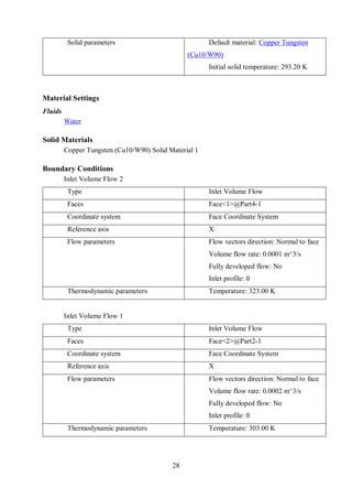 28
Solid parameters Default material: Copper Tungsten
(Cu10/W90)
Initial solid temperature: 293.20 K
Material Settings
Fluids
Water
Solid Materials
Copper Tungsten (Cu10/W90) Solid Material 1
Boundary Conditions
Inlet Volume Flow 2
Type Inlet Volume Flow
Faces Face<1>@Part4-1
Coordinate system Face Coordinate System
Reference axis X
Flow parameters Flow vectors direction: Normal to face
Volume flow rate: 0.0001 m^3/s
Fully developed flow: No
Inlet profile: 0
Thermodynamic parameters Temperature: 323.00 K
Inlet Volume Flow 1
Type Inlet Volume Flow
Faces Face<2>@Part2-1
Coordinate system Face Coordinate System
Reference axis X
Flow parameters Flow vectors direction: Normal to face
Volume flow rate: 0.0002 m^3/s
Fully developed flow: No
Inlet profile: 0
Thermodynamic parameters Temperature: 303.00 K
 