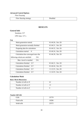 30
Advanced Control Options
Flow Freezing
Flow freezing strategy Disabled
RESULTS
General Info
Iterations: 217
CPU time: 117 s
Log
Mesh generation started 01:44:26 , Nov 20
Mesh generation normally finished 01:44:31 , Nov 20
Preparing data for calculation 01:44:32 , Nov 20
Calculation started 0 01:44:34 , Nov 20
Calculation has converged since the
following criteria are satisfied: 216
01:46:30 , Nov 20
Max. travel is reached 216
Calculation finished 217 01:46:31 , Nov 20
Calculation finished 217 01:48:44 , Nov 20
Calculation finished 217 11:12:53 , Nov 20
Calculation finished 217 11:14:55 , Nov 20
Calculation Mesh
Basic Mesh Dimensions
Number of cells in X 61
Number of cells in Y 13
Number of cells in Z 4
Number Of Cells
Cells 35779
Fluid cells 10206
Solid cells 25573
 